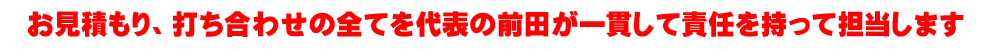 代表前田がお見積りからアフターまで一貫して担当させて頂きます